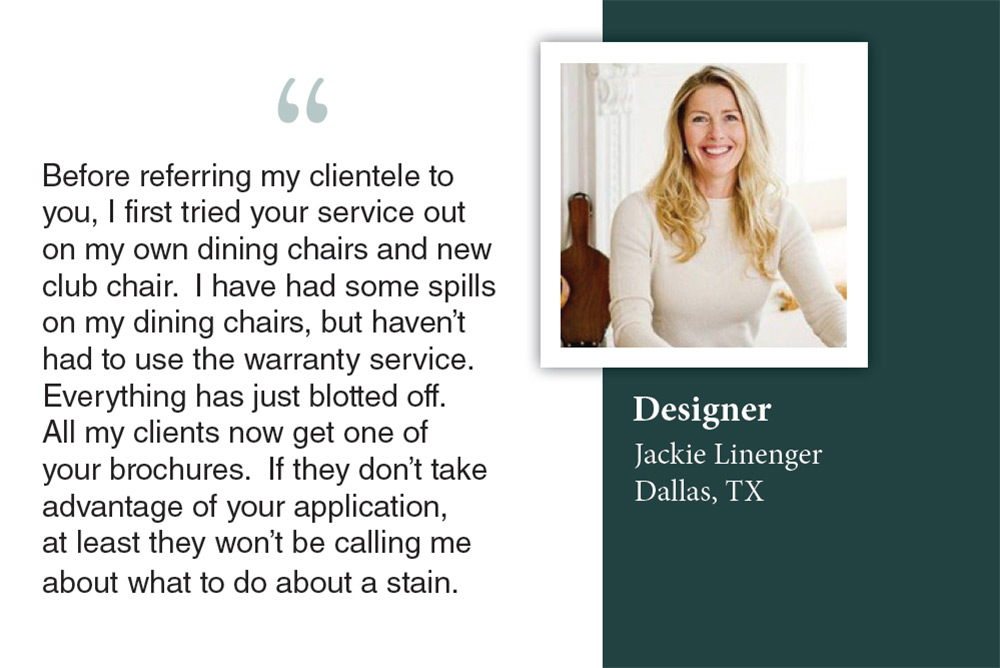 Designer Jackie Linegar from Dallas, TX praises Ultra-Guard Fabric Protection of San Juan Capistrano, California for preventing stains on her dining chairs without needing warranty service.