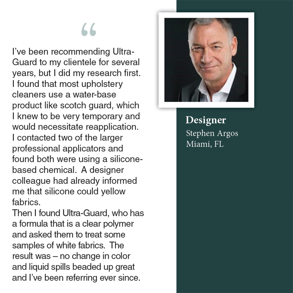 Designer Stephen Argos of Miami, FL recommends Ultra-Guard based in San Juan Capistrano for its clear polymer formula that protects fabrics without yellowing.