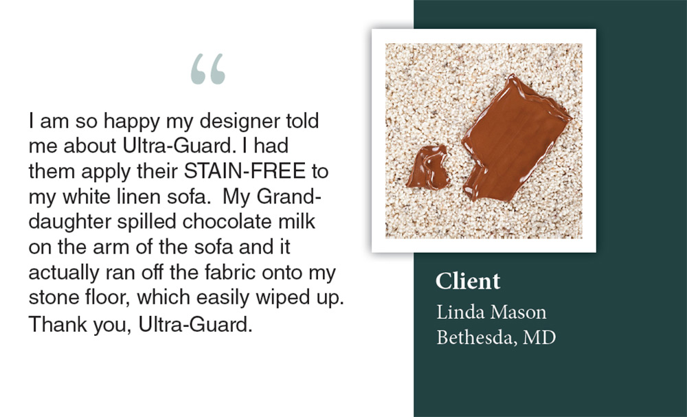Client Linda Mason in Bethesda, MD thanks Ultra-Guard of San Juan Capistrano for their Stain-Free product that repelled chocolate milk spills on her white linen sofa.